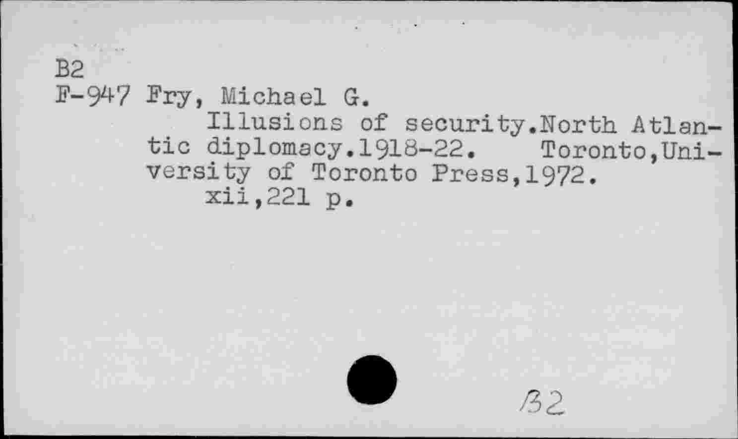 ﻿B2
F-947 Fry, Michael G.
Illusions of security.North Atlantic diplomacy.1918-22.	Toronto,Uni-
versity of Toronto Press,1972.
xii,221 p.